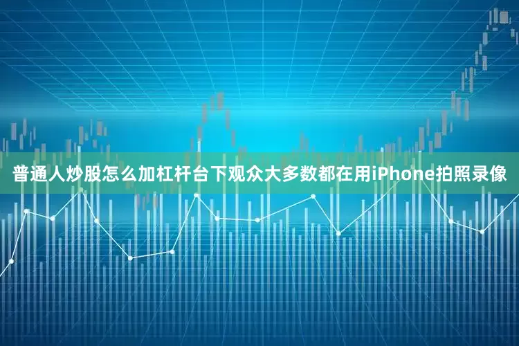 普通人炒股怎么加杠杆台下观众大多数都在用iPhone拍照录像