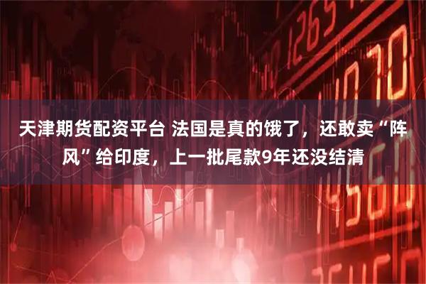 天津期货配资平台 法国是真的饿了，还敢卖“阵风”给印度，上一批尾款9年还没结清