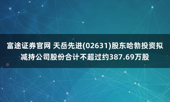 富途证券官网 天岳先进(02631)股东哈勃投资拟减持公司股份合计不超过约387.69万股
