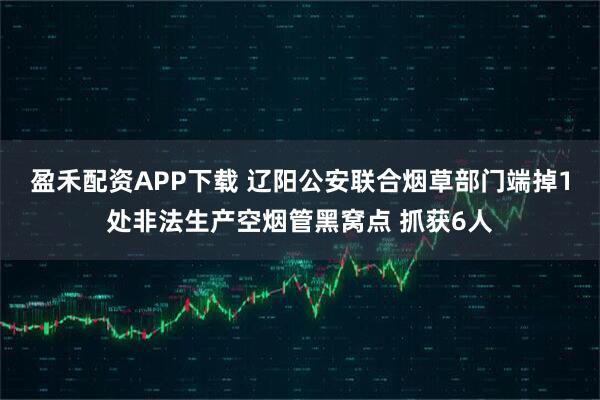 盈禾配资APP下载 辽阳公安联合烟草部门端掉1处非法生产空烟管黑窝点 抓获6人