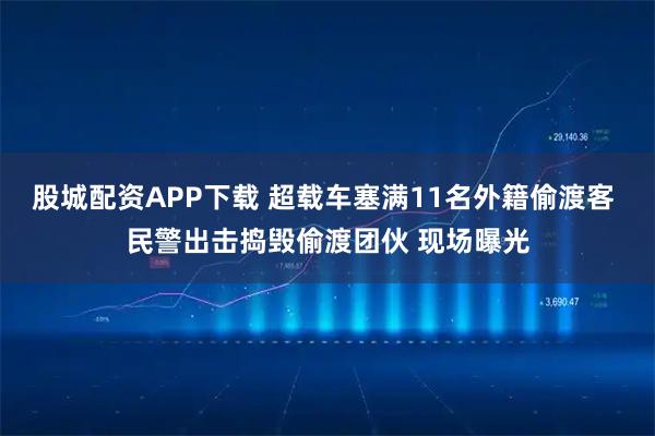 股城配资APP下载 超载车塞满11名外籍偷渡客 民警出击捣毁偷渡团伙 现场曝光