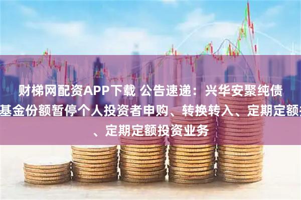 财梯网配资APP下载 公告速递：兴华安聚纯债基金D类基金份额暂停个人投资者申购、转换转入、定期定额投资业务