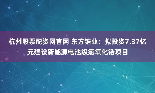 杭州股票配资网官网 东方锆业：拟投资7.37亿元建设新能源电池级氯氧化锆项目