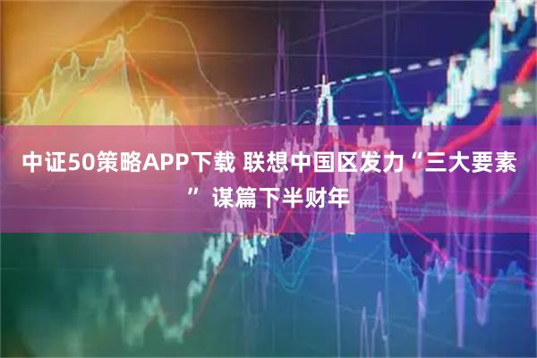 中证50策略APP下载 联想中国区发力“三大要素” 谋篇下半财年