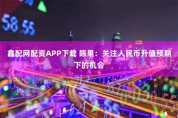 鑫配网配资APP下载 陈果：关注人民币升值预期下的机会