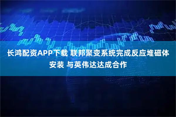 长鸿配资APP下载 联邦聚变系统完成反应堆磁体安装 与英伟达达成合作