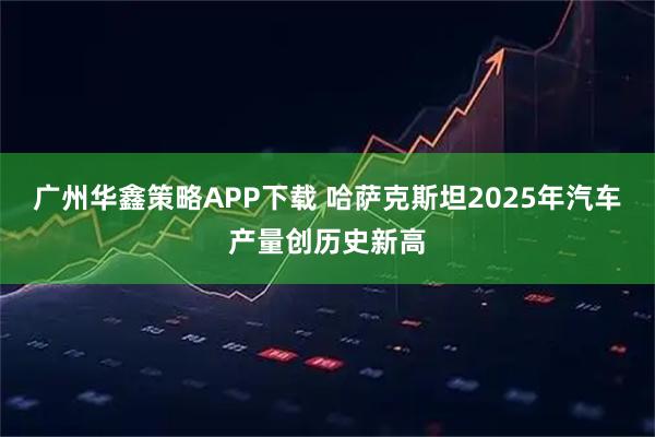 广州华鑫策略APP下载 哈萨克斯坦2025年汽车产量创历史新高