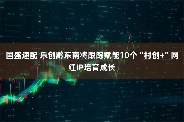 国盛速配 乐创黔东南将跟踪赋能10个“村创+”网红IP培育成长