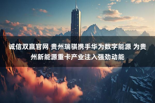 诚信双赢官网 贵州瑞骐携手华为数字能源 为贵州新能源重卡产业注入强劲动能