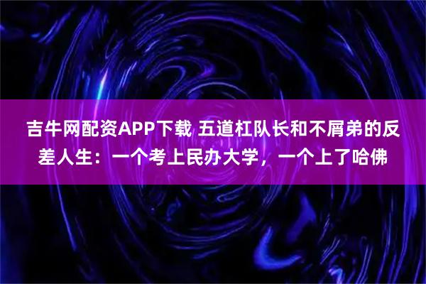 吉牛网配资APP下载 五道杠队长和不屑弟的反差人生：一个考上民办大学，一个上了哈佛