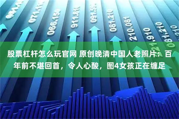 股票杠杆怎么玩官网 原创晚清中国人老照片：百年前不堪回首，令人心酸，图4女孩正在缠足