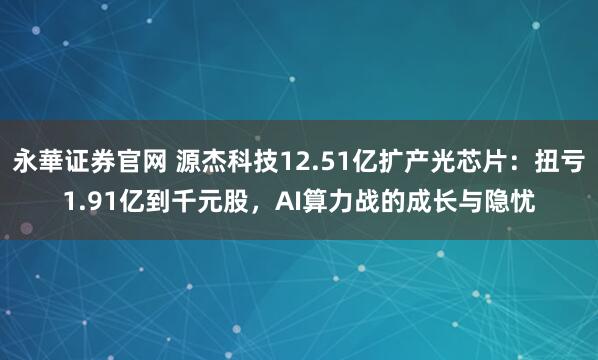 永華证券官网 源杰科技12.51亿扩产光芯片：扭亏1.91亿到千元股，AI算力战的成长与隐忧