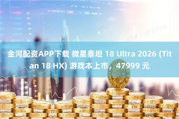 金河配资APP下载 微星泰坦 18 Ultra 2026 (Titan 18 HX) 游戏本上市,47999 元