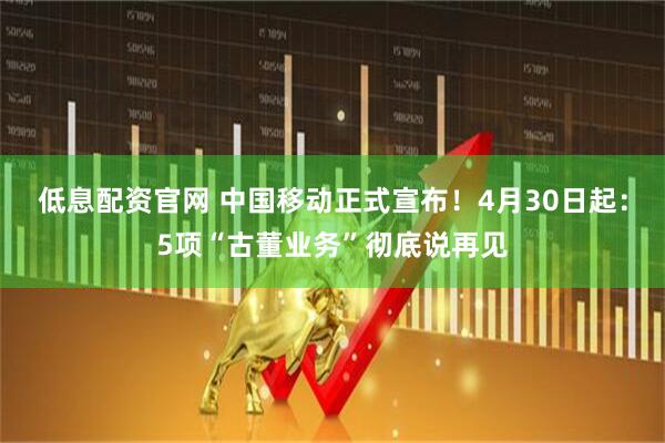 低息配资官网 中国移动正式宣布!4月30日起:5项“古董业务”彻底说再见
