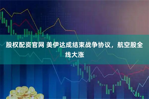 股权配资官网 美伊达成结束战争协议，航空股全线大涨