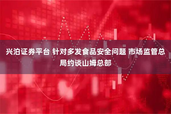 兴泊证券平台 针对多发食品安全问题 市场监管总局约谈山姆总部