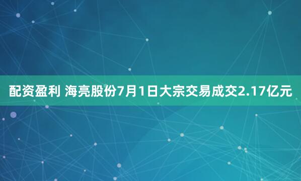 配资盈利 海亮股份7月1日大宗交易成交2.17亿元