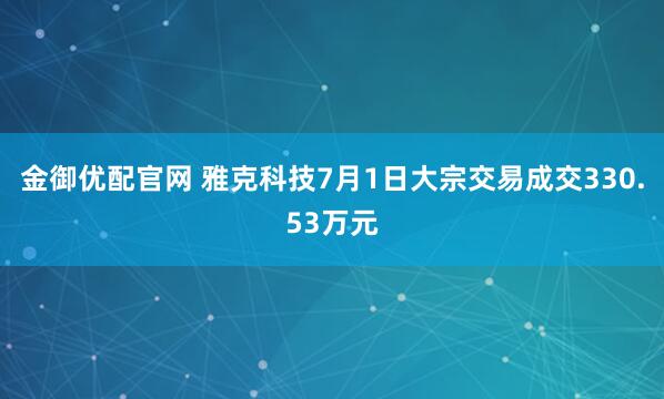 金御优配官网 雅克科技7月1日大宗交易成交330.53万元